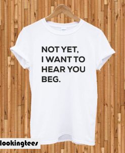 Not yet i want to hear you beg T-shirt